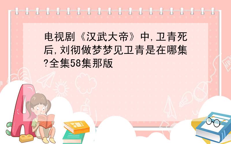 电视剧《汉武大帝》中,卫青死后,刘彻做梦梦见卫青是在哪集?全集58集那版