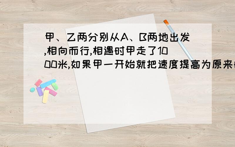 甲、乙两分别从A、B两地出发,相向而行,相遇时甲走了1000米,如果甲一开始就把速度提高为原来的2倍,那么相遇时,甲走了1200米,求A、B相距