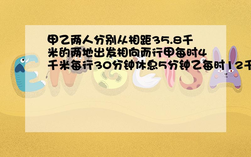 甲乙两人分别从相距35.8千米的两地出发相向而行甲每时4千米每行30分钟休息5分钟乙每时12千米多长时间相遇