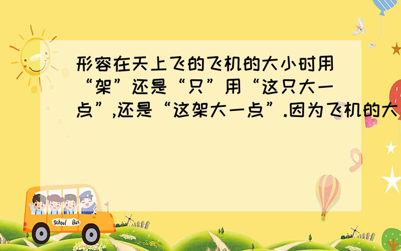 形容在天上飞的飞机的大小时用“架”还是“只”用“这只大一点”,还是“这架大一点”.因为飞机的大小本身是固定的,由于高度不同看起来才有大小.这时要用“只”还是“架”.