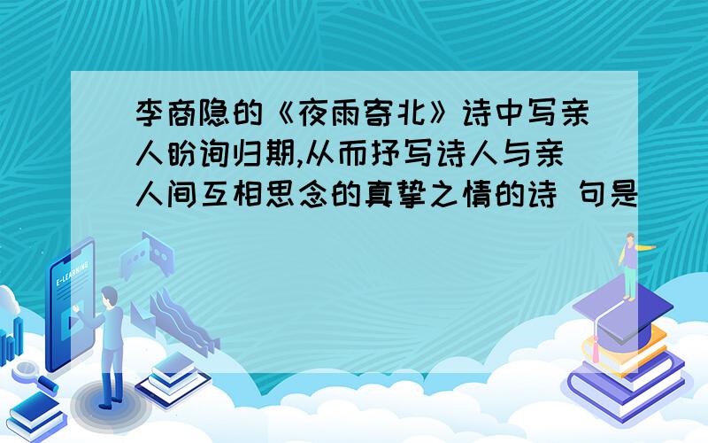 李商隐的《夜雨寄北》诗中写亲人盼询归期,从而抒写诗人与亲人间互相思念的真挚之情的诗 句是