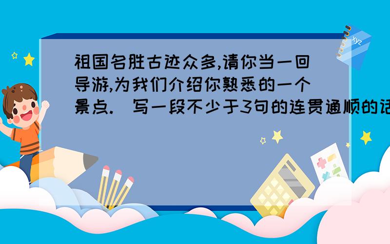 祖国名胜古迹众多,请你当一回导游,为我们介绍你熟悉的一个景点.（写一段不少于3句的连贯通顺的话）