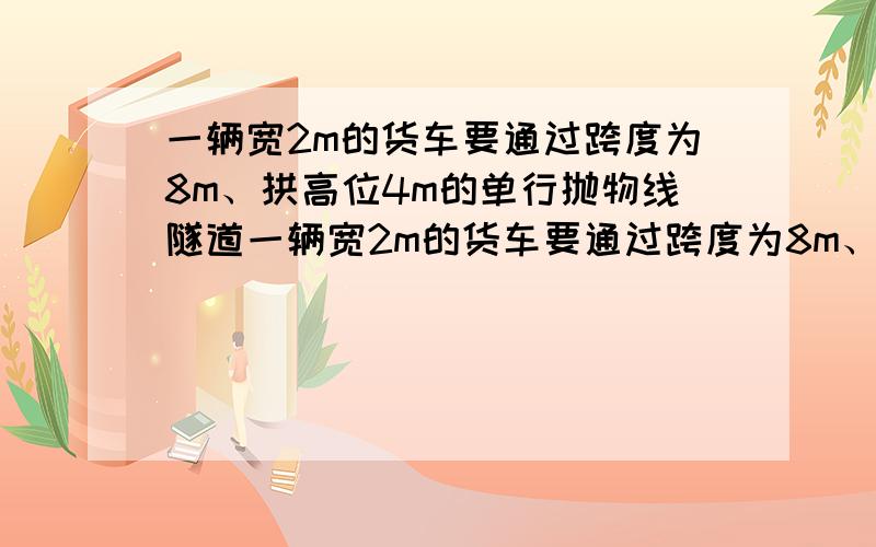 一辆宽2m的货车要通过跨度为8m、拱高位4m的单行抛物线隧道一辆宽2m的货车要通过跨度为8m、拱高为4m的单行抛物线隧道（从正中通过）为了保证安全,车顶离随到顶部至少要0.5m的距离,问：（1