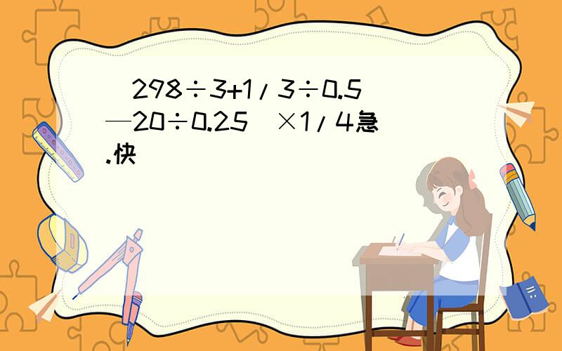 (298÷3+1/3÷0.5—20÷0.25)×1/4急.快