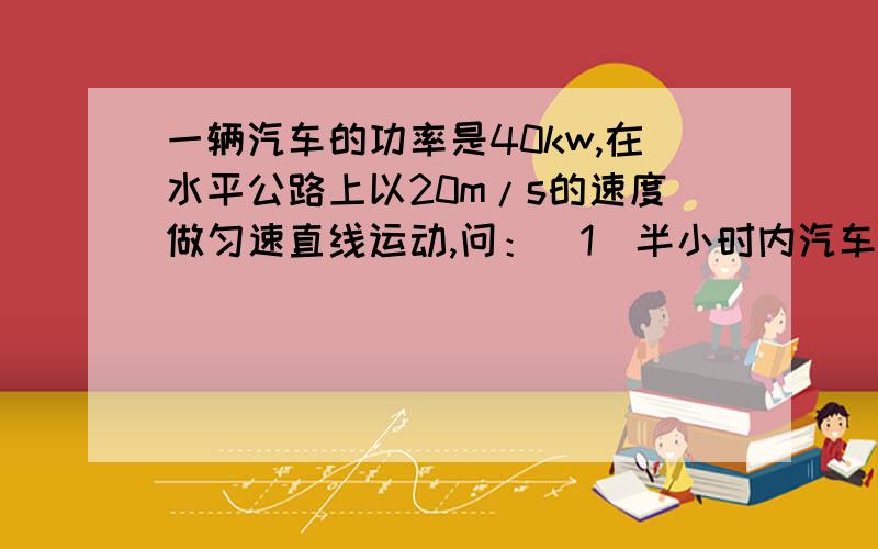 一辆汽车的功率是40kw,在水平公路上以20m/s的速度做匀速直线运动,问：（1）半小时内汽车牵引力做多少功(2)牵引力多大?