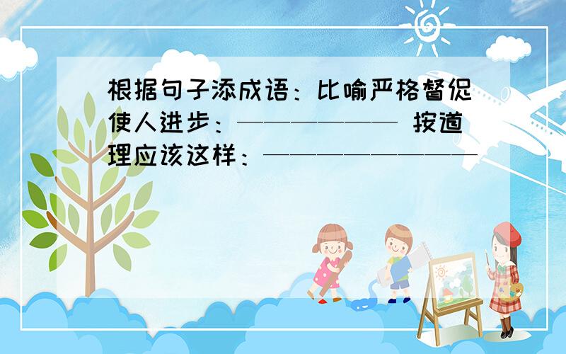 根据句子添成语：比喻严格督促使人进步：—————— 按道理应该这样：————————