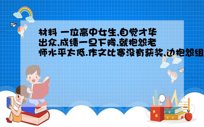 材料 一位高中女生,自觉才华出众,成绩一旦下降,就抱怨老师水平太低.作文比赛没有获奖,边抱怨组织者有眼无珠.家庭不富有,他便是感慨自己命运不佳.亲戚当上大官,便怪人家不帮忙把自己弄