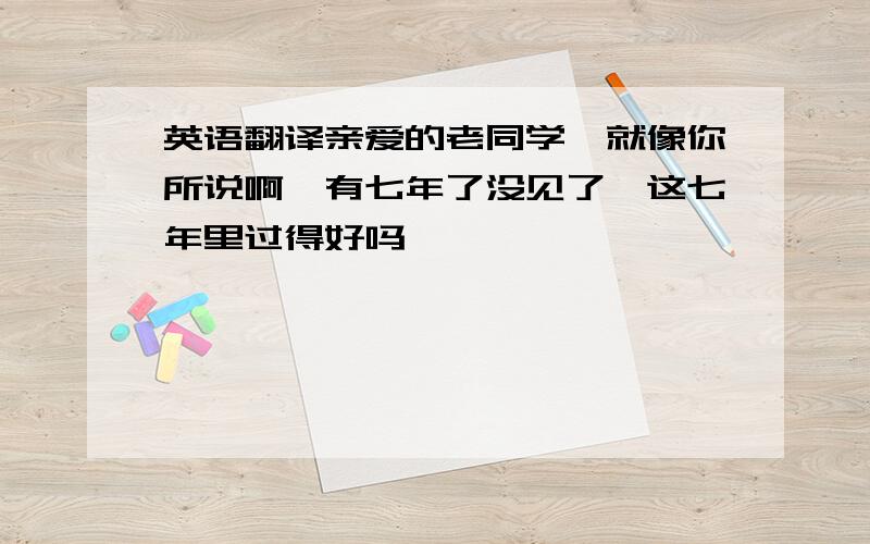 英语翻译亲爱的老同学,就像你所说啊,有七年了没见了,这七年里过得好吗