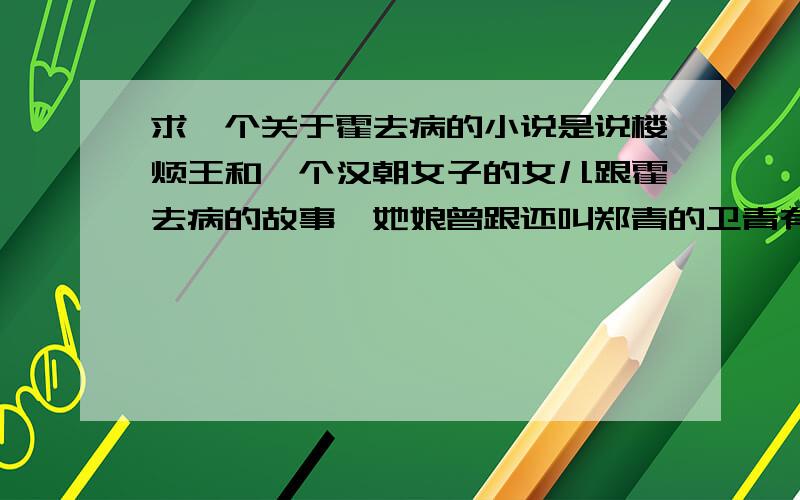 求一个关于霍去病的小说是说楼烦王和一个汉朝女子的女儿跟霍去病的故事,她娘曾跟还叫郑青的卫青有段情,在楼烦王被伊稚邪将罪自杀后,她也如她娘所愿回到汉朝,喜欢上了霍去病,但是当