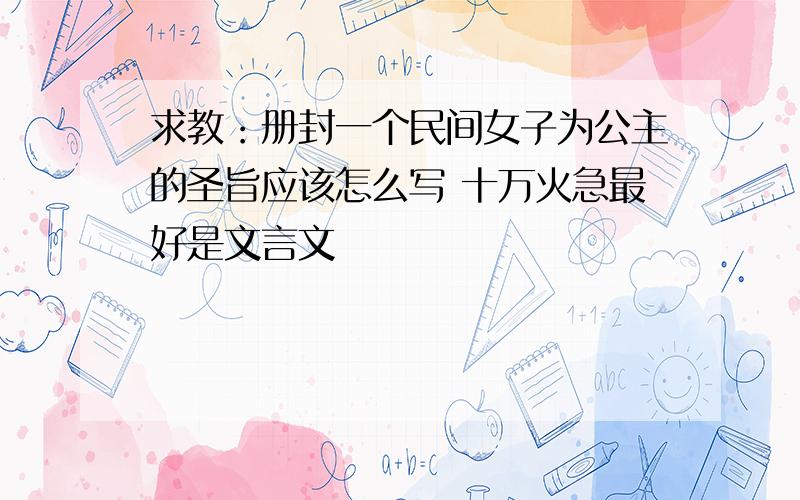 求教：册封一个民间女子为公主的圣旨应该怎么写 十万火急最好是文言文