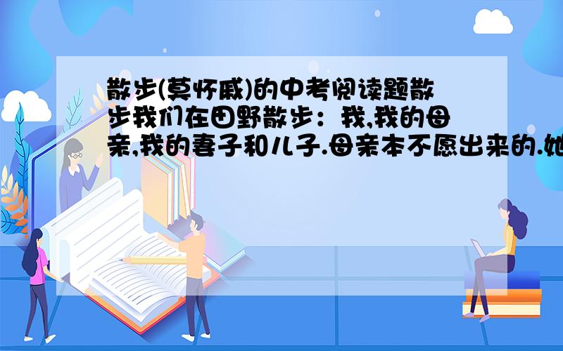 散步(莫怀戚)的中考阅读题散步我们在田野散步：我,我的母亲,我的妻子和儿子.母亲本不愿出来的.她老了,身体不好,走远一点就觉得很累.我说,正因为如此,才应该多走走,母亲信服地点点头,便