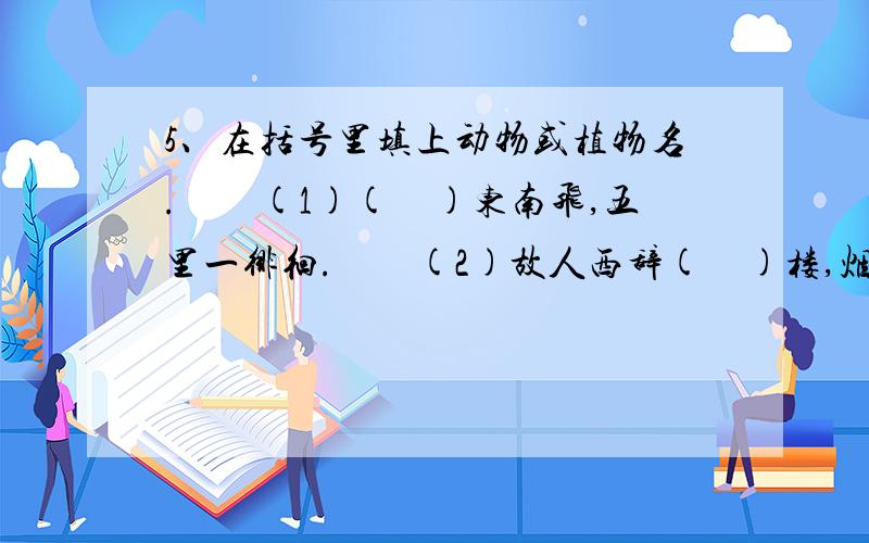 5、在括号里填上动物或植物名.　　(1)(　)东南飞,五里一徘徊.　　(2)故人西辞(　)楼,烟花三月下扬州.　　(3)西塞山前(　)飞,桃花流水(　　)肥.　　(4)枯(　)老树昏(　),小桥流水人家.　　(5)乱