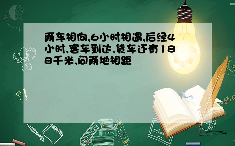 两车相向,6小时相遇,后经4小时,客车到达,货车还有188千米,问两地相距