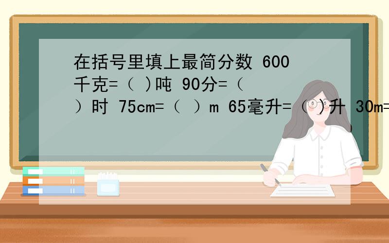 在括号里填上最简分数 600千克=（ )吨 90分=（ ）时 75cm=（ ）m 65毫升=（ )升 30m=（ ）km 450g=( )kg最好说出为什么