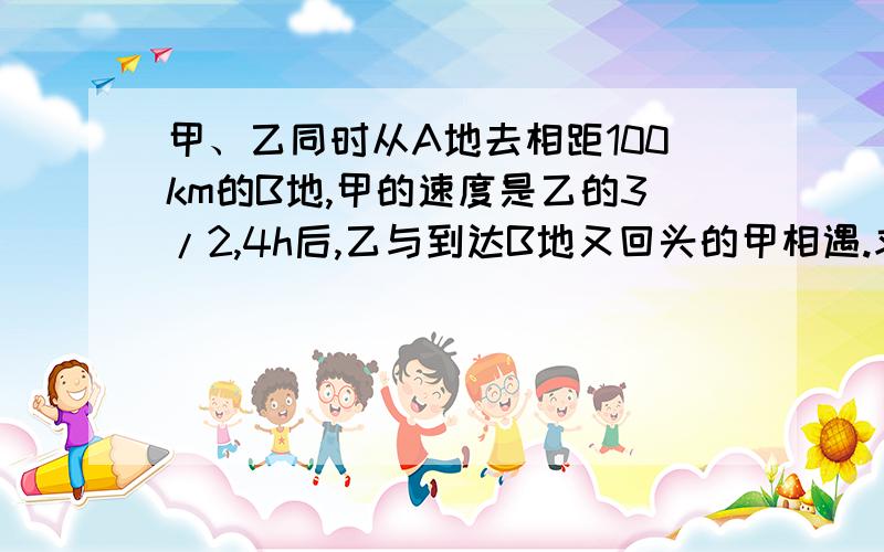 甲、乙同时从A地去相距100km的B地,甲的速度是乙的3/2,4h后,乙与到达B地又回头的甲相遇.求两人的速度.