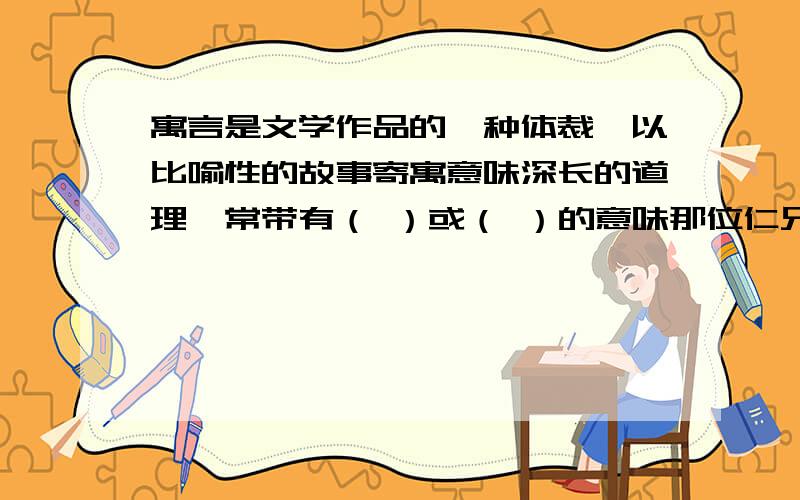 寓言是文学作品的一种体裁,以比喻性的故事寄寓意味深长的道理,常带有（ ）或（ ）的意味那位仁兄好心帮忙