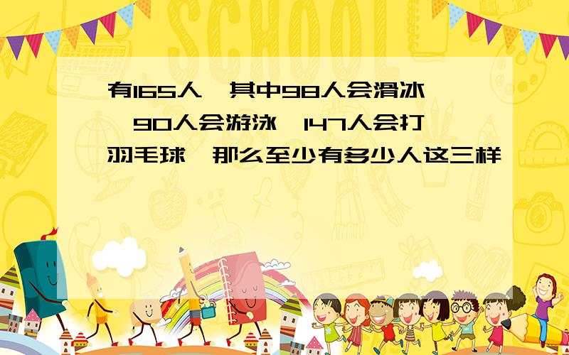 有165人,其中98人会滑冰,90人会游泳,147人会打羽毛球,那么至少有多少人这三样