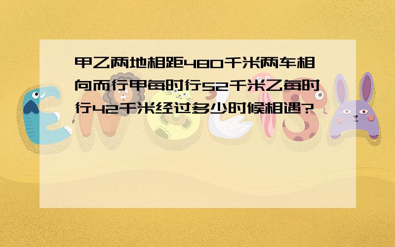 甲乙两地相距480千米两车相向而行甲每时行52千米乙每时行42千米经过多少时候相遇?