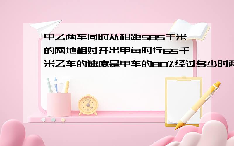 甲乙两车同时从相距585千米的两地相对开出甲每时行65千米乙车的速度是甲车的80%经过多少时两车相遇?