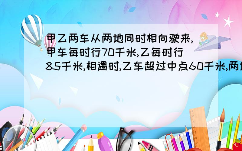 甲乙两车从两地同时相向驶来,甲车每时行70千米,乙每时行85千米,相遇时,乙车超过中点60千米,两地相距