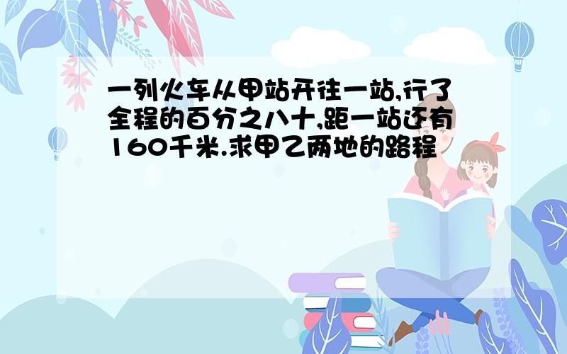 一列火车从甲站开往一站,行了全程的百分之八十,距一站还有160千米.求甲乙两地的路程