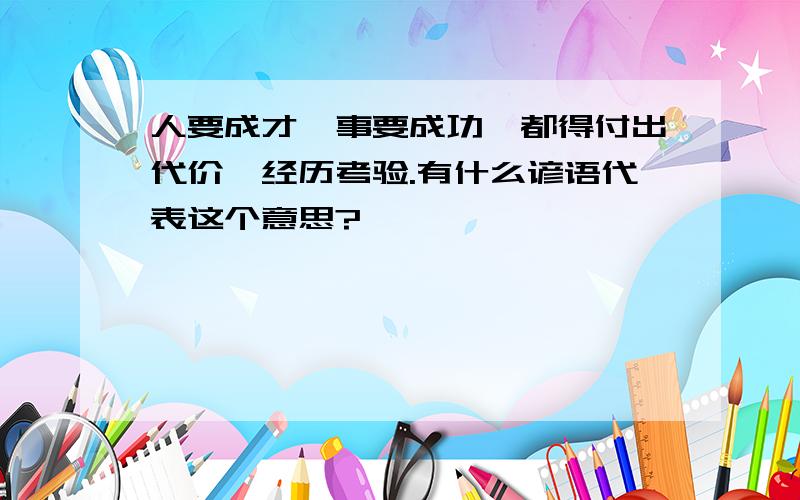 人要成才,事要成功,都得付出代价,经历考验.有什么谚语代表这个意思?