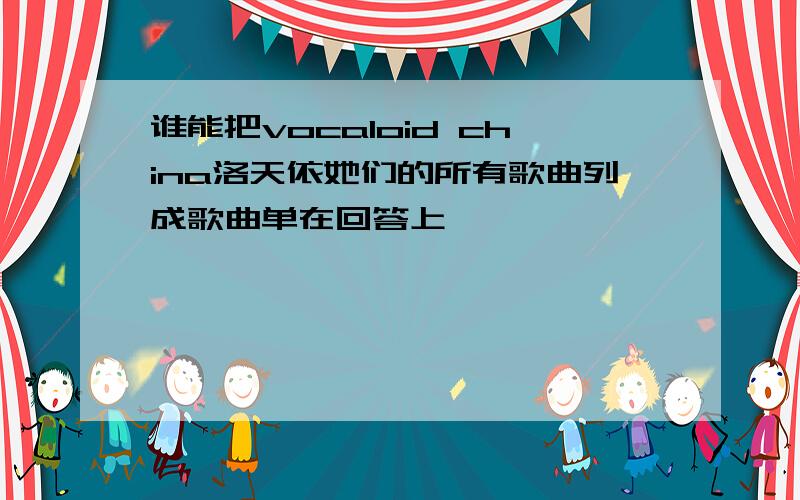 谁能把vocaloid china洛天依她们的所有歌曲列成歌曲单在回答上