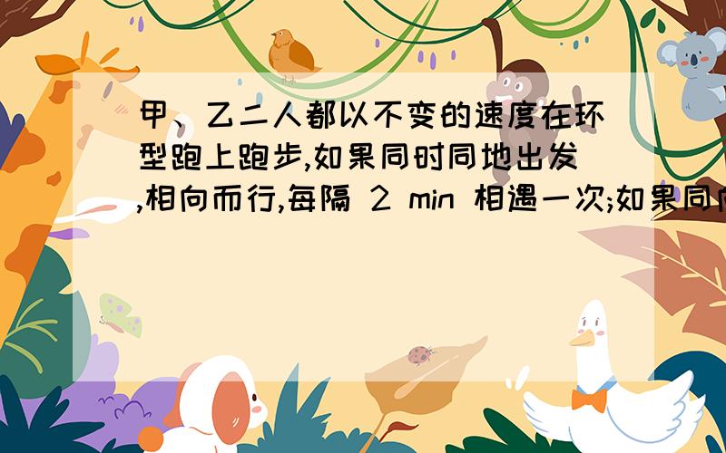 甲、乙二人都以不变的速度在环型跑上跑步,如果同时同地出发,相向而行,每隔 2 min 相遇一次;如果同向而行,每隔 6 min 相遇一次.已知甲比跑得快,甲、乙二人每分各跑多少圈?