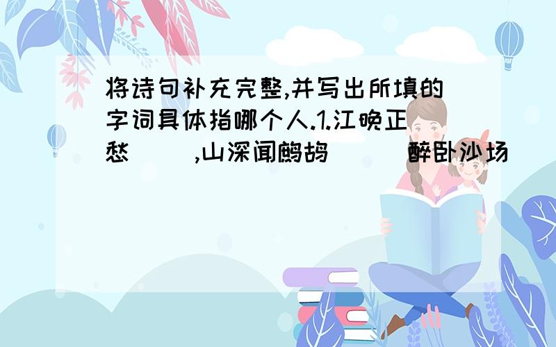 将诗句补充完整,并写出所填的字词具体指哪个人.1.江晚正愁( ),山深闻鹧鸪( ) 醉卧沙场( )莫笑,2..古来征战几人回.( ) 莫愁前路无知己,3.天下谁人不识( ).( ) 4.落花时节又逢( )( ) 5.晨起动征铎,(