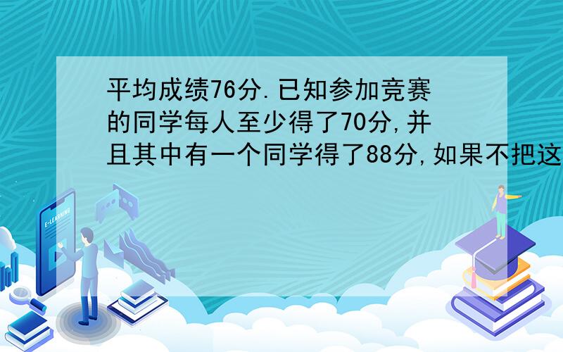 平均成绩76分.已知参加竞赛的同学每人至少得了70分,并且其中有一个同学得了88分,如果不把这个同学计算在内,平均成绩74分.那么,参加竞赛的同学中最高可能得了多少分?