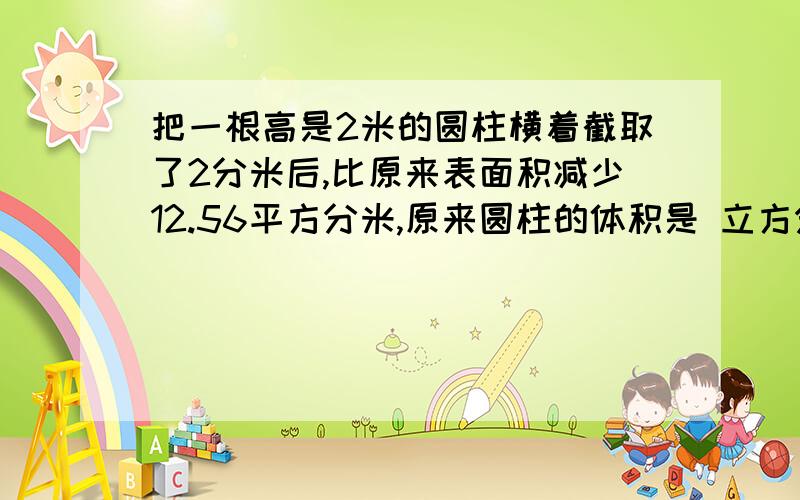 把一根高是2米的圆柱横着截取了2分米后,比原来表面积减少12.56平方分米,原来圆柱的体积是 立方分米另外加5分.