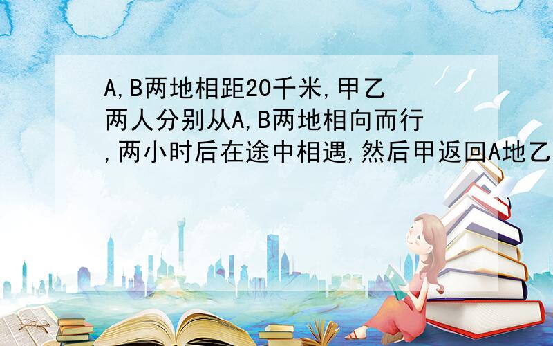 A,B两地相距20千米,甲乙两人分别从A,B两地相向而行,两小时后在途中相遇,然后甲返回A地乙继续前行,当甲回到A地时,乙离A地还有4千米,求甲乙俩人的速度