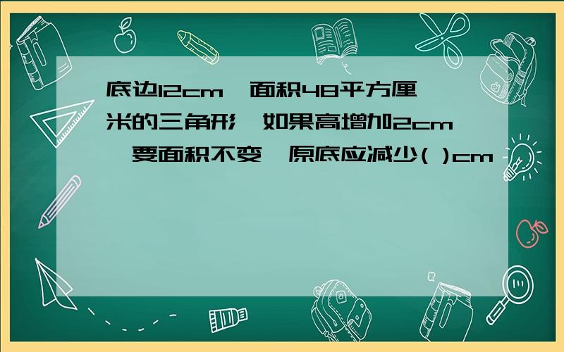 底边12cm,面积48平方厘米的三角形,如果高增加2cm,要面积不变,原底应减少( )cm