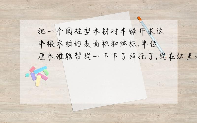 把一个圆柱型木材对半锯开求这半根木材的表面积和体积.单位厘米谁能帮我一下下了拜托了,我在这里谢谢你们了.