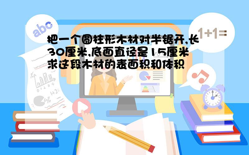 把一个圆柱形木材对半锯开,长30厘米,底面直径是15厘米求这段木材的表面积和体积