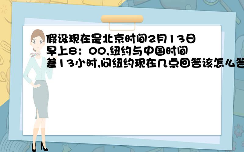 假设现在是北京时间2月13日早上8：00,纽约与中国时间差13小时,问纽约现在几点回答该怎么答.是回答：“答：昨日19：00.”还是回答：“答：晚上19：00”?