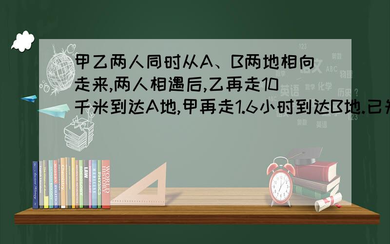 甲乙两人同时从A、B两地相向走来,两人相遇后,乙再走10千米到达A地,甲再走1.6小时到达B地.已知甲每小时走5千米,乙每小时走多少千米?