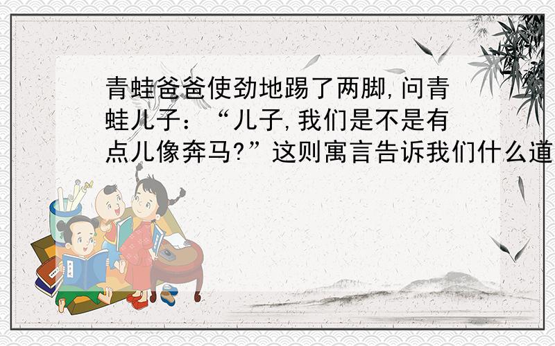 青蛙爸爸使劲地踢了两脚,问青蛙儿子：“儿子,我们是不是有点儿像奔马?”这则寓言告诉我们什么道理?