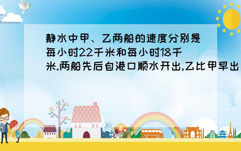 静水中甲、乙两船的速度分别是每小时22千米和每小时18千米.两船先后自港口顺水开出,乙比甲早出发2小时,