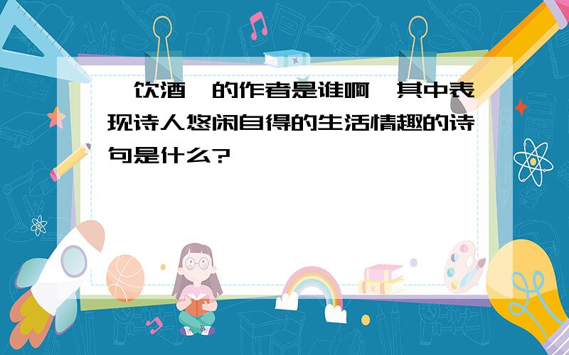 《饮酒》的作者是谁啊,其中表现诗人悠闲自得的生活情趣的诗句是什么?