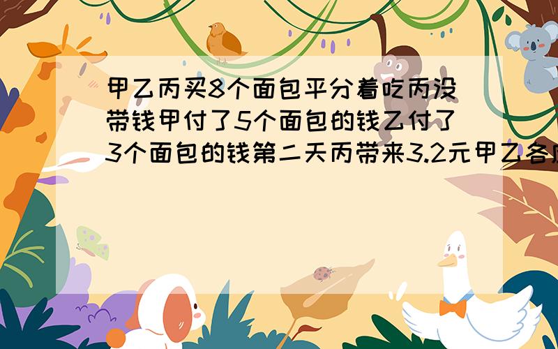 甲乙丙买8个面包平分着吃丙没带钱甲付了5个面包的钱乙付了3个面包的钱第二天丙带来3.2元甲乙各应收回甲、乙、丙三个同学在春游时买了8个相同的面包，平分着吃，丙没带钱，所以甲付了