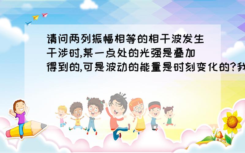 请问两列振幅相等的相干波发生干涉时,某一点处的光强是叠加得到的,可是波动的能量是时刻变化的?我想知道波动能量变化,不是单纯的振动叠加的感觉……单列波的某点的能量也是时刻变化