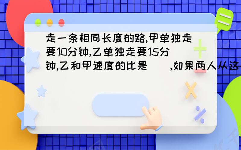 走一条相同长度的路,甲单独走要10分钟,乙单独走要15分钟,乙和甲速度的比是（）,如果两人从这条路的两端同时出发,相向而行（）分钟可以相遇