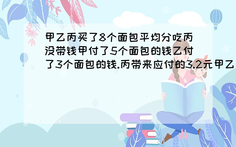 甲乙丙买了8个面包平均分吃丙没带钱甲付了5个面包的钱乙付了3个面包的钱.丙带来应付的3.2元甲乙各拿多少