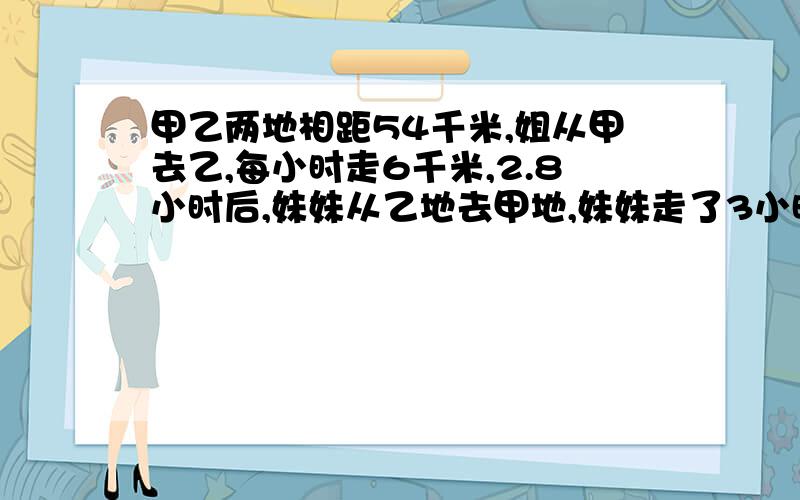 甲乙两地相距54千米,姐从甲去乙,每小时走6千米,2.8小时后,妹妹从乙地去甲地,妹妹走了3小时后与姐姐相妹妹每小时走多少千米