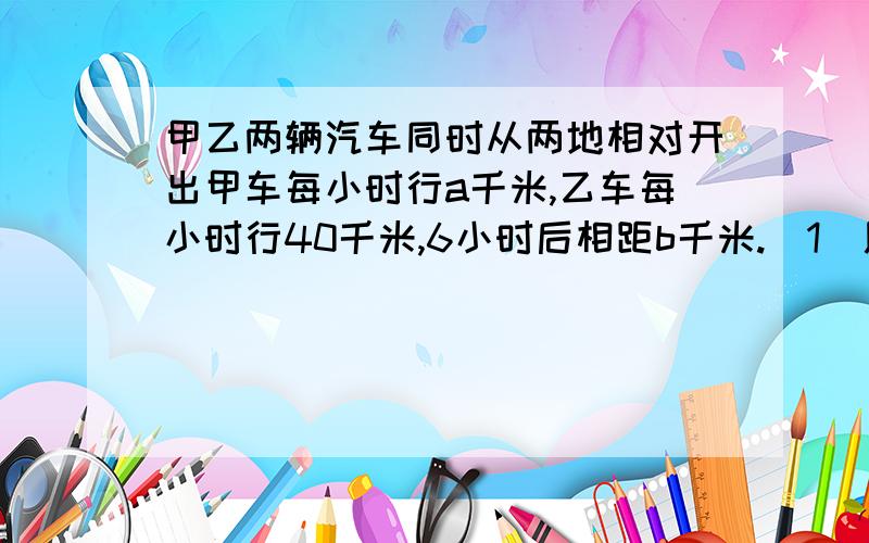 甲乙两辆汽车同时从两地相对开出甲车每小时行a千米,乙车每小时行40千米,6小时后相距b千米.（1）用式子表示两地之间的路程.（2）根据这个式子,求当a=50,b=140时,两地相距多少千米?