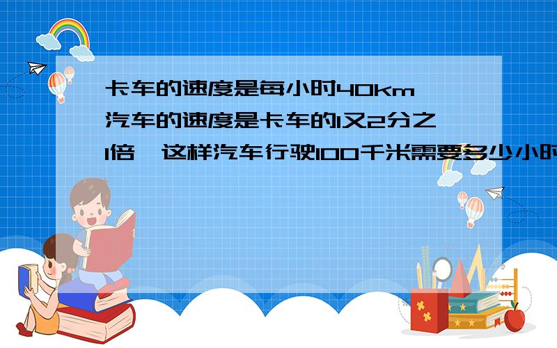 卡车的速度是每小时40km,汽车的速度是卡车的1又2分之1倍,这样汽车行驶100千米需要多少小时?