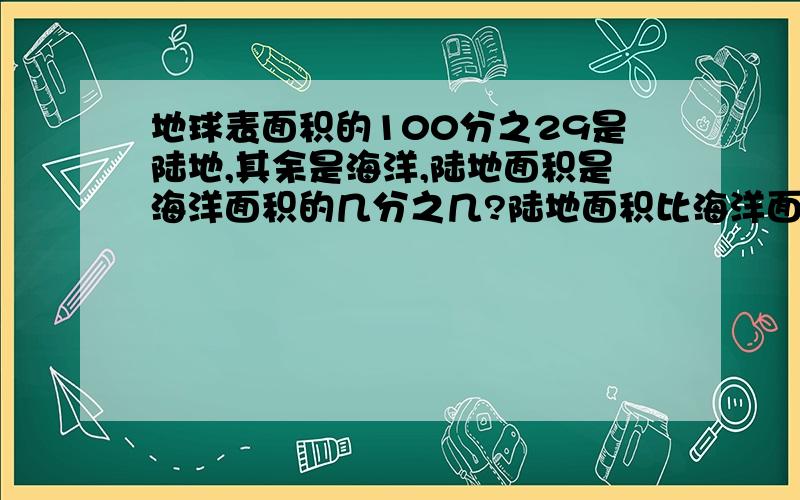 地球表面积的100分之29是陆地,其余是海洋,陆地面积是海洋面积的几分之几?陆地面积比海洋面积少占全块地面积的几分之几?