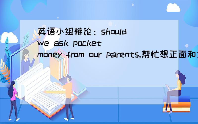 英语小组辩论：should we ask pocket money from our parents,帮忙想正面和方面的辩词要用英语表达