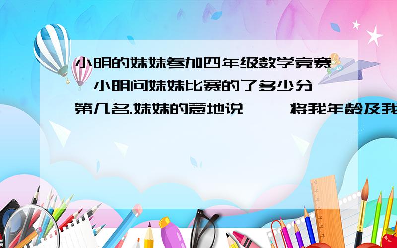 小明的妹妹参加四年级数学竞赛,小明问妹妹比赛的了多少分,第几名.妹妹的意地说 